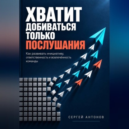 Аудиокнига «Хватит добиваться только послушания. Как развивать инициативу, ответственность и вовлечённость команды», Сергей Антонов