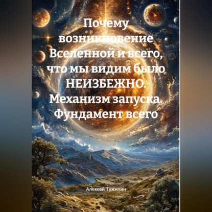 Аудиокнига «Почему возникновение Вселенной и всего, что мы видим было НЕИЗБЕЖНО. Механизм запуска. Фундамент всего.», Алексей Тужилин