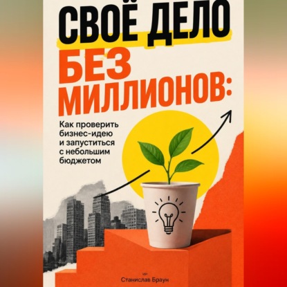 Своё дело без миллионов: Как проверить бизнес-идею и запуститься с небольшим бюджетом