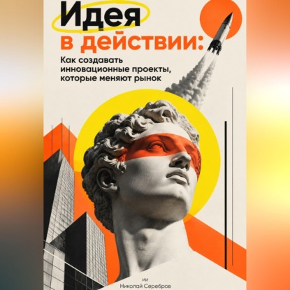 Идея в действии: Как создавать инновационные проекты, которые меняют рынок