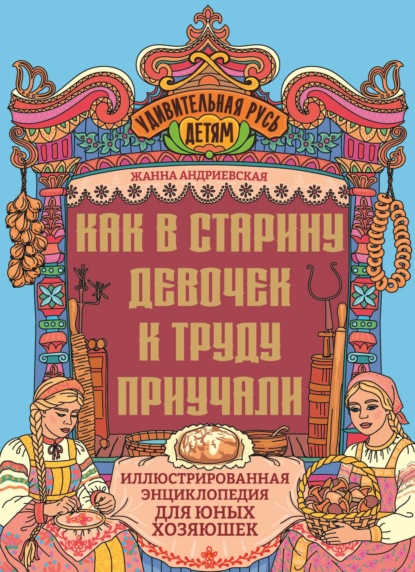Как в старину девочек к труду приучали. Иллюстрированная энциклопедия для юных хозяюшек