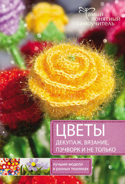 Цветы. Декупаж. Вязание. Пэчворк. И не только. Лучшие модели в разных техниках