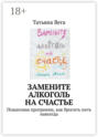 Замените алкоголь на счастье. Пошаговая программа, как бросить пить навсегда