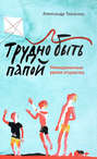 Трудно быть папой. Невыдуманные уроки отцовства