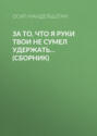 За то, что я руки твои не сумел удержать...