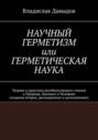 Научный Герметизм, или Герметическая Наука. Теория и практика всеобъемлющего учения о Природе, Космосе и Человеке (издание второе, расширенное и дополненное)