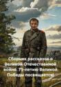 Сборник рассказов о Великой Отечественной войне. 75-летию Великой Победы посвящается!