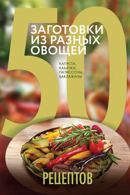 50 рецептов. Заготовки из разных овощей. Капуста, баклажаны, кабачки, патиссоны