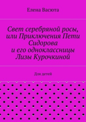 Свет серебряной росы, или Приключения Пети Сидорова и его одноклассницы Лизы Курочкиной. Для детей
