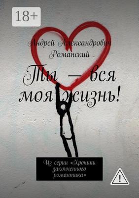 Ты – вся моя жизнь! Из серии «Хроники законченного романтика»