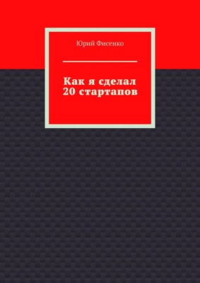 Как я сделал 20 стартапов. Книга для тех, кто хочет избежать собственных ошибок в бизнесе