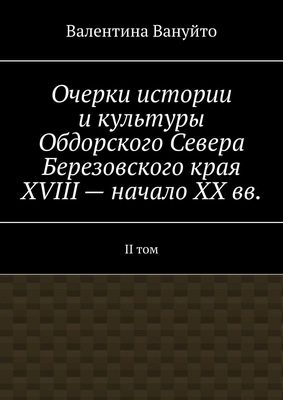 Очерки истории и культуры Обдорского Севера Березовского края XVIII – начало XX вв. II том