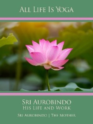 All Life Is Yoga: Sri Aurobindo – His Life and Work