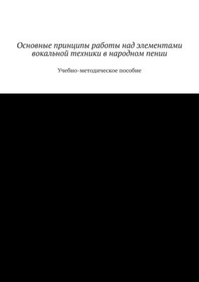 Основные принципы работы над элементами вокальной техники в народном пении. Учебно-методическое пособие