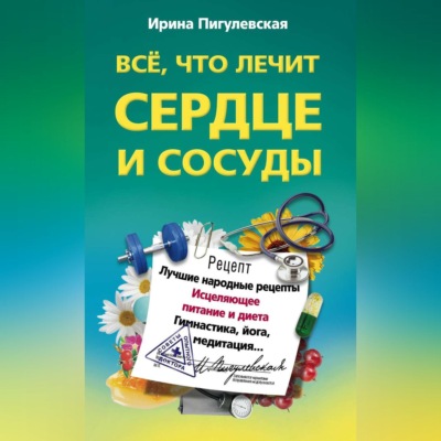 Все, что лечит сердце и сосуды. Лучшие народные рецепты, исцеляющее питание и диета, гимнастика, йога, медитация…