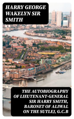 The Autobiography of Lieutenant-General Sir Harry Smith, Baronet of Aliwal on the Sutlej, G.C.B