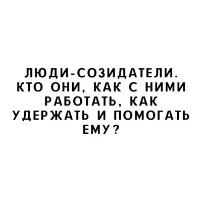 Люди-созидатели. Кто они, как с ними работать, как удержать и помогать ему?