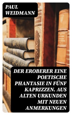 Der Eroberer Eine poetische Phantasie in fünf Kaprizzen. Aus alten Urkunden mit neuen Anmerkungen