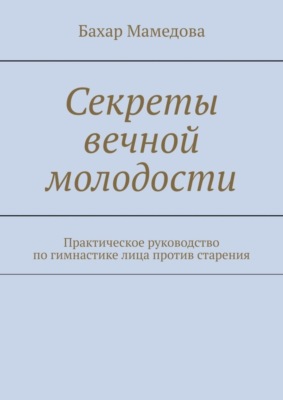 Секреты вечной молодости. Практическое руководство по гимнастике лица против старения