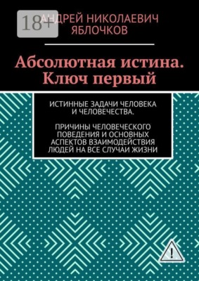 Абсолютная истина. Ключ первый. Истинные задачи человека и человечества. Причины человеческого поведения и основных аспектов взаимодействия людей на все случаи жизни