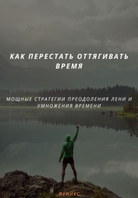 КАК ПЕРЕСТАТЬ ОТТЯГИВАТЬ ВРЕМЯ. МОЩНЫЕ СТРАТЕГИИ ПРЕОДОЛЕНИЯ ЛЕНИ И УМНОЖЕНИЯ ВРЕМЕНИ
