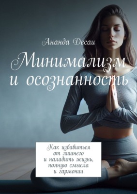 Минимализм и осознанность. Как избавиться от лишнего и наладить жизнь, полную смысла и гармонии
