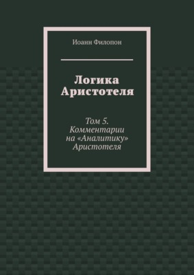 Логика Аристотеля. Том 5. Комментарии на «Аналитику» Аристотеля