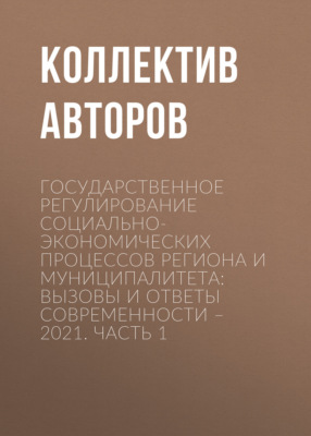 Государственное регулирование социально-экономических процессов региона и муниципалитета: вызовы и ответы современности – 2021. Часть 1