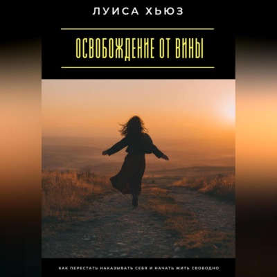 Освобождение от вины. Как перестать наказывать себя и начать жить свободно