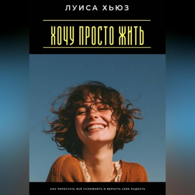 Хочу просто жить. Как перестать всё усложнять и вернуть себе радость