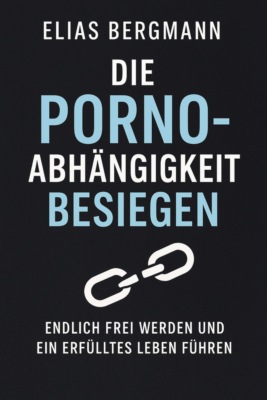 Die Porno-Abhängigkeit besiegen – Endlich frei werden und ein erfülltes Leben führen