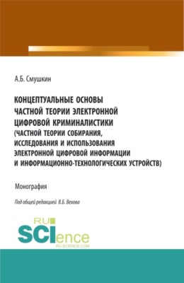 Концептуальные основы частной теории электронной цифровой криминалистики (частной теории собирания, исследования и использования электронной цифровой информации и информационно-технологических устройств). (Аспирантура, Бакалавриат, Магистратура, Специалитет). Монография.