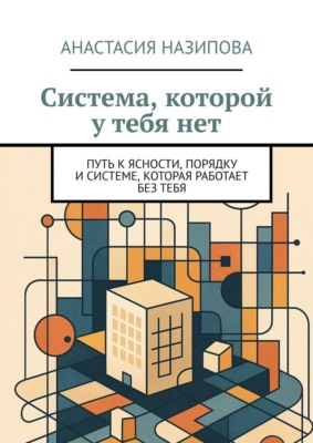 Система, которой у тебя нет. Путь к ясности, порядку и системе, которая работает без тебя