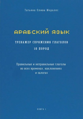 Арабский язык. Тренажер спряжения глаголов 10 пород. Правильные и неправильные глаголы во всех временах, наклонениях и залогах. Книга 1