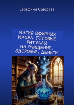 Магия эфирных масел. Готовые ритуалы на очищение, здоровье, деньги