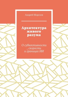 Архитектура живого разума. О субъективности, скорости и границах ИИ