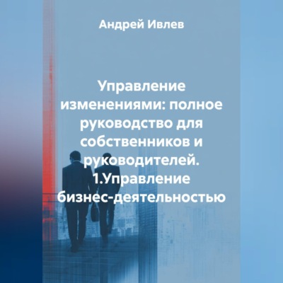 УПРАВЛЕНИЕ ИЗМЕНЕНИЯМИ: ПОЛНОЕ РУКОВОДСТВО ДЛЯ СОБСТВЕННИКОВ И РУКОВОДИТЕЛЕЙ   1.Управление бизнес-деятельностью