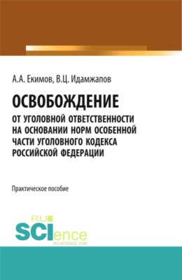 Освобождение от уголовной ответственности на основании норм Особенной части Уголовного кодекса Российской Федерации: научно – практическое исследование. (Адъюнктура, Аспирантура, Бакалавриат, Магистратура, Специалитет). Практическое пособие.