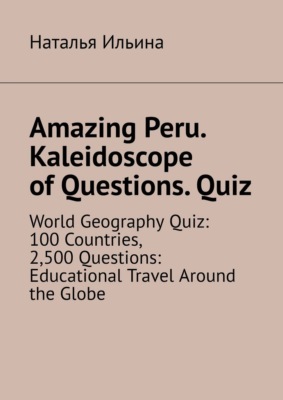 Amazing Peru. Kaleidoscope of Questions. Quiz. World Geography Quiz: 100 Countries, 2,500 Questions: Educational Travel Around the Globe