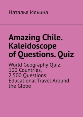 Amazing Chile. Kaleidoscope of Questions. Quiz. World Geography Quiz: 100 Countries, 2,500 Questions: Educational Travel Around the Globe