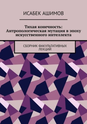 Тихая конечность: Антропологическая мутация в эпоху искусственного интеллекта. Сборник факультативных лекций
