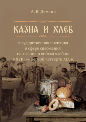 Казна и хлеб. Государственная политика в сфере снабжения населения и войска хлебом в XVIII – первой четверти XIX в.