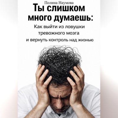 Ты слишком много думаешь: как выйти из ловушки тревожного мозга и вернуть контроль над жизнью