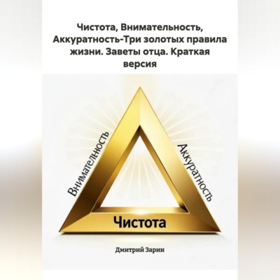 Чистота, Внимательность, Аккуратность-Три золотых правила жизни. Заветы отца. Краткая версия.