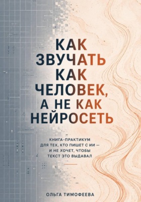 Как звучать как человек, а не как нейросеть. Книга-практикум для тех, кто пишет с ИИ — и не хочет, чтобы текст это выдавал