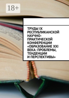 Труды IX Республиканской научно-практической конференции «Образование XXI века: проблемы, тенденции и перспективы»