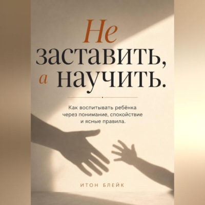 Не заставить, а научить. Как воспитывать ребёнка через понимание, спокойствие и ясные правила