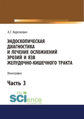Эндоскопическая диагностика и лечение осложнений эрозий и язв желудочно-кишечного тракта. Часть 3. (Аспирантура, Магистратура, Ординатура, Специалитет). Монография.