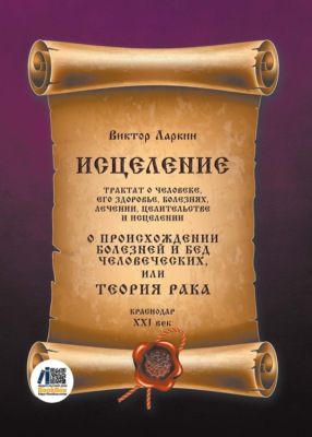 Исцеление. Трактат о человеке, его здоровье, болезнях, лечении, целительстве и исцелении. О происхождении болезней и бед человеческих, или Теория рака