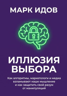 Иллюзия выбора. Как алгоритмы, маркетологи и медиа взламывают наше мышление и как защитить свой разум от манипуляций